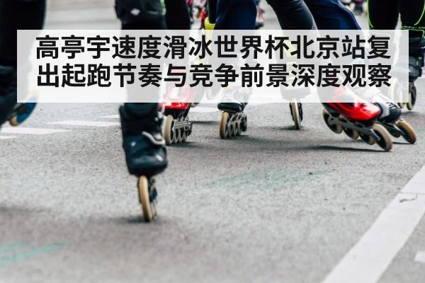 高亭宇速度滑冰世界杯北京站复出起跑节奏与竞争前景深度观察